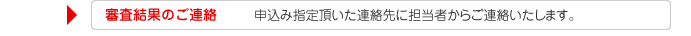 審査結果のご連絡　申込み指定頂いた連絡先に担当者からご連絡いたします。