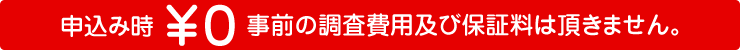 申込み時 ￥０ 事前の調査費用及び保証料は頂きません。